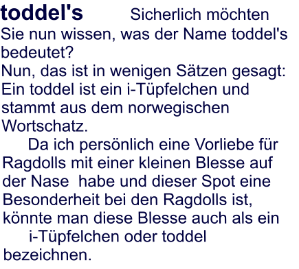 toddel's 		Sicherlich m�chten Sie nun wissen, was der Name toddel's bedeutet?  Nun, das ist in wenigen S�tzen gesagt:  Ein toddel ist ein i-T�pfelchen und stammt aus dem norwegischen Wortschatz. Da ich pers�nlich eine Vorliebe f�r Ragdolls mit einer kleinen Blesse auf der Nase  habe und dieser Spot eine Besonderheit bei den Ragdolls ist, k�nnte man diese Blesse auch als ein  i-T�pfelchen oder toddel bezeichnen.